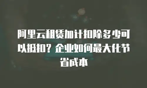 阿里云租赁加计扣除多少可以抵扣？企业如何最大化节省成本