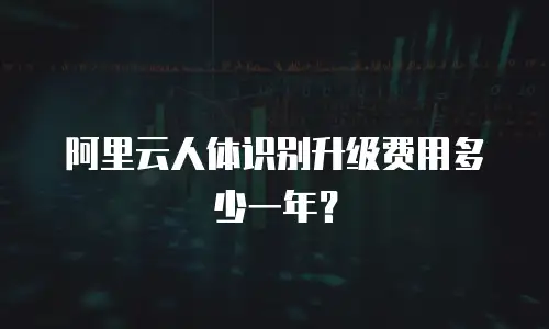 阿里云人体识别升级费用多少一年？