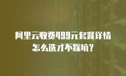 阿里云收费499元套餐详情怎么选才不踩坑？