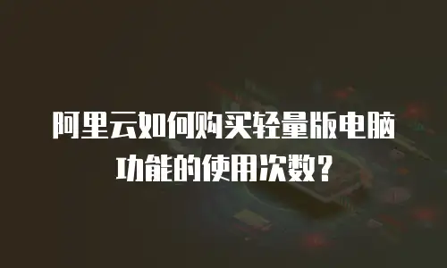 阿里云如何购买轻量版电脑功能的使用次数？