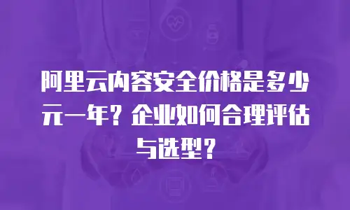 阿里云内容安全价格是多少元一年？企业如何合理评估与选型？