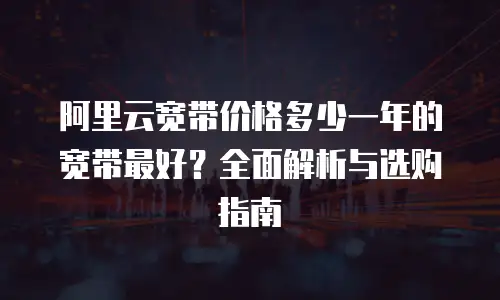 阿里云宽带价格多少一年的宽带最好？全面解析与选购指南