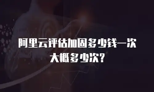 阿里云评估加固多少钱一次大概多少次？