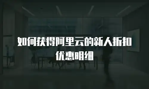 如何获得阿里云的新人折扣优惠明细