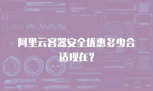 阿里云容器安全优惠多少合适现在？