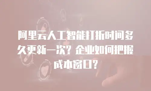 阿里云人工智能打折时间多久更新一次？企业如何把握成本窗口？