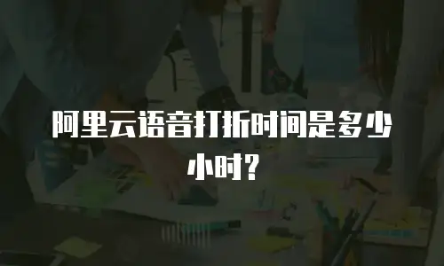 阿里云语音打折时间是多少小时？