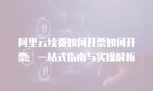 阿里云续费如何开票如何开票：一站式指南与实操解析