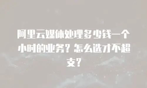 阿里云媒体处理多少钱一个小时的业务？怎么选才不超支？