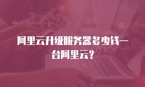阿里云升级服务器多少钱一台阿里云？