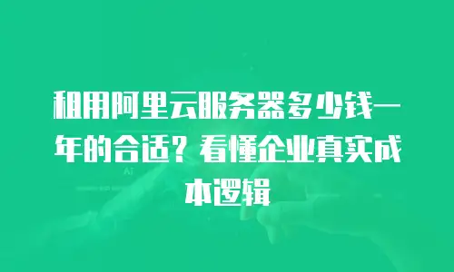 租用阿里云服务器多少钱一年的合适？看懂企业真实成本逻辑