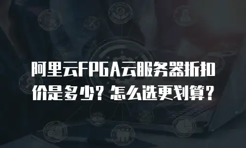 阿里云FPGA云服务器折扣价是多少？怎么选更划算？