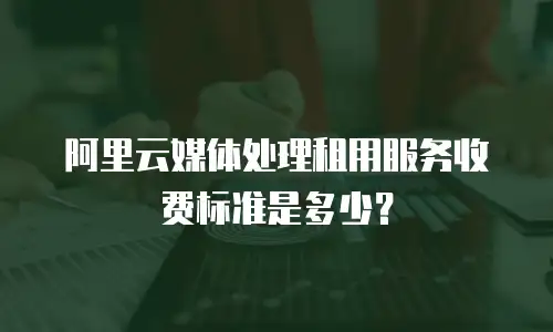 阿里云媒体处理租用服务收费标准是多少？
