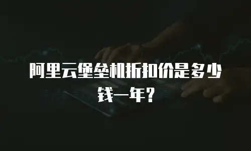 阿里云堡垒机折扣价是多少钱一年？