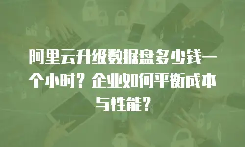 阿里云升级数据盘多少钱一个小时？企业如何平衡成本与性能？