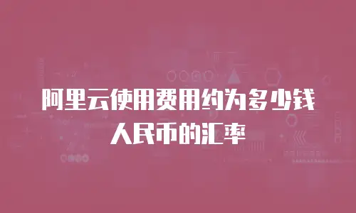 阿里云使用费用约为多少钱人民币的汇率