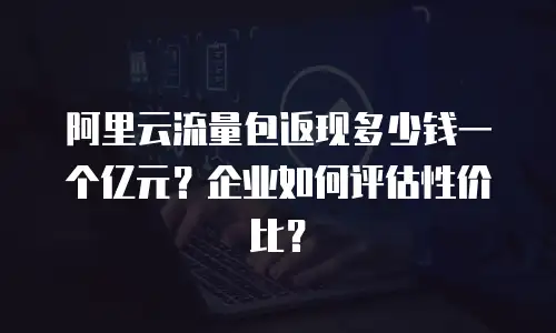 阿里云流量包返现多少钱一个亿元？企业如何评估性价比？