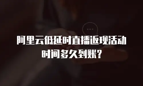 阿里云低延时直播返现活动时间多久到账？