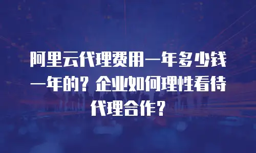 阿里云代理费用一年多少钱一年的？企业如何理性看待代理合作？