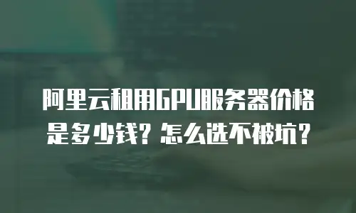 阿里云租用GPU服务器价格是多少钱？怎么选不被坑？