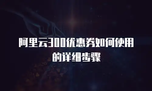 阿里云300优惠券如何使用的详细步骤
