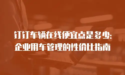 钉钉车辆在线便宜点是多少：企业用车管理的性价比指南