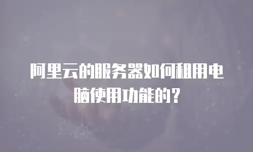 阿里云的服务器如何租用电脑使用功能的？