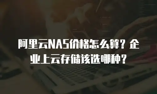 阿里云NAS价格怎么算？企业上云存储该选哪种？