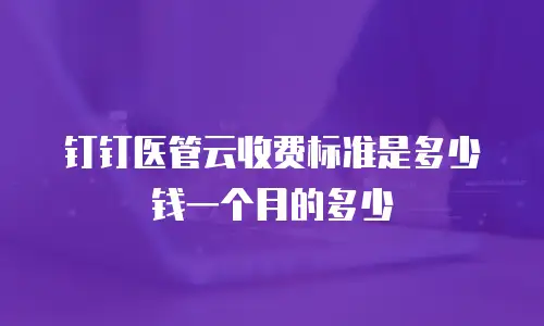 钉钉医管云收费标准是多少钱一个月的多少
