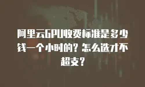 阿里云GPU收费标准是多少钱一个小时的？怎么选才不超支？