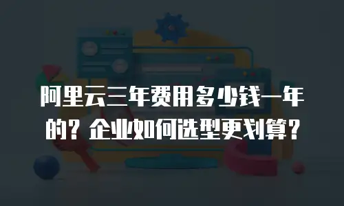 阿里云三年费用多少钱一年的？企业如何选型更划算？