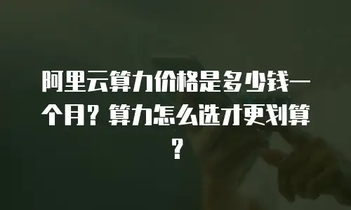 阿里云算力价格是多少钱一个月？算力怎么选才更划算？