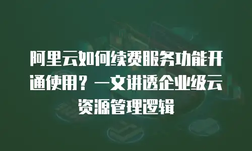 阿里云如何续费服务功能开通使用？一文讲透企业级云资源管理逻辑