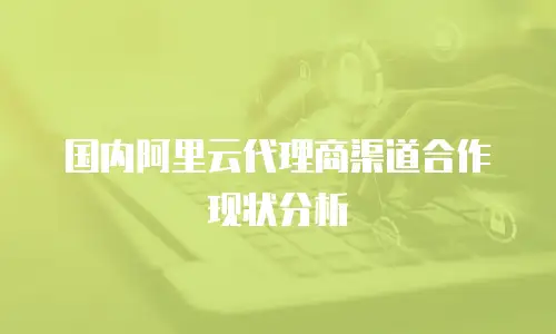国内阿里云代理商渠道合作现状分析