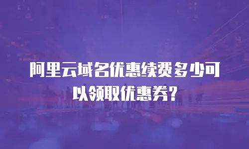 阿里云域名优惠续费多少可以领取优惠券？