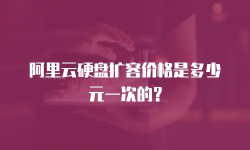 阿里云硬盘扩容价格是多少元一次的？