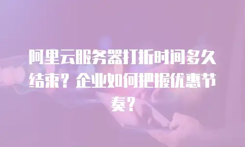 阿里云服务器打折时间多久结束？企业如何把握优惠节奏？