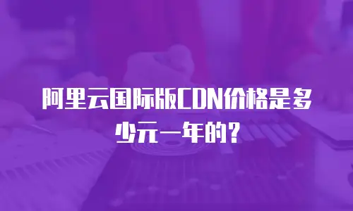 阿里云国际版CDN价格是多少元一年的？