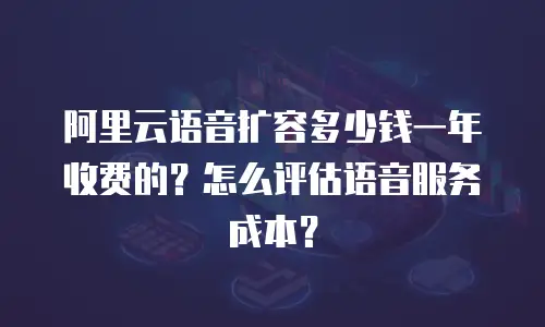 阿里云语音扩容多少钱一年收费的？怎么评估语音服务成本？