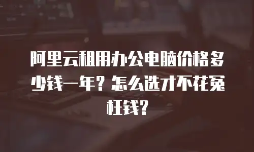 阿里云租用办公电脑价格多少钱一年？怎么选才不花冤枉钱？