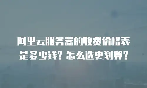 阿里云服务器的收费价格表是多少钱？怎么选更划算？