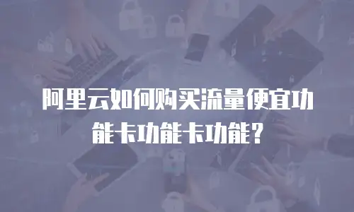阿里云如何购买流量便宜功能卡功能卡功能？