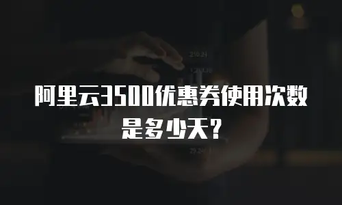 阿里云3500优惠券使用次数是多少天？
