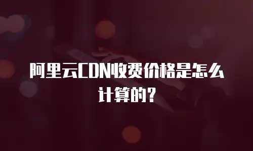阿里云CDN收费价格是怎么计算的？
