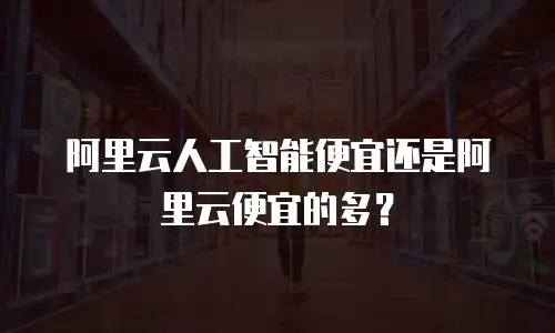 阿里云人工智能便宜还是阿里云便宜的多？