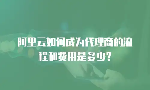阿里云如何成为代理商的流程和费用是多少？
