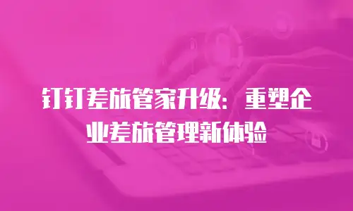 钉钉差旅管家升级：重塑企业差旅管理新体验