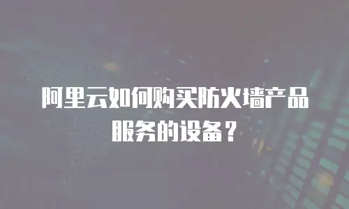 阿里云如何购买防火墙产品服务的设备？