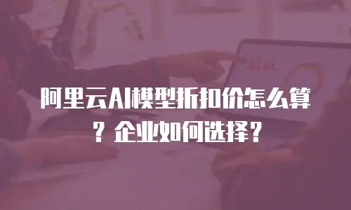 阿里云AI模型折扣价怎么算？企业如何选择？