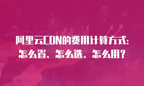 阿里云CDN的费用计算方式：怎么省、怎么选、怎么用？